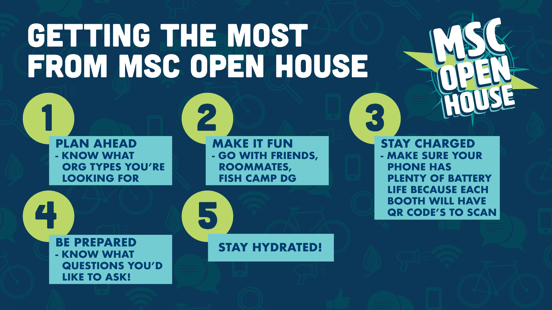 Getting the most from MSC Open House: 1: Plan ahead, know org types you are looking for. 2: Make it fun, go with friends, roommates, Fish Camp DG. 3: Stay Charged, make sure your phone has plenty of battery life because each booth will have QR Code's to scan. 4: Be prepared, know what questions you'd like to ask! 5: Stay Hydrated.